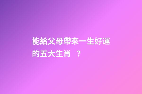 能給父母帶來一生好運的五大生肖？